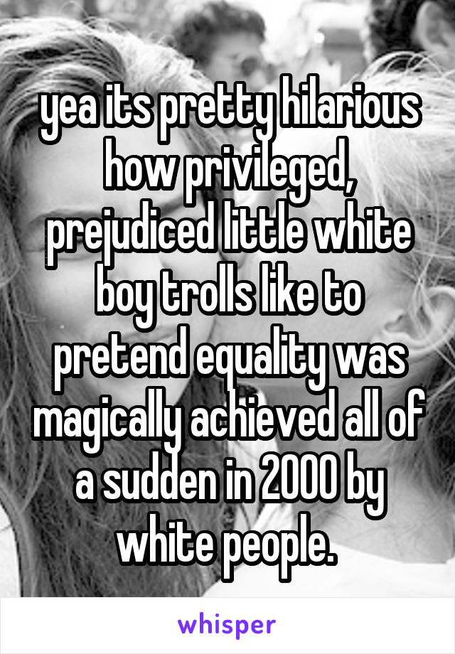 yea its pretty hilarious how privileged, prejudiced little white boy trolls like to pretend equality was magically achieved all of a sudden in 2000 by white people. 