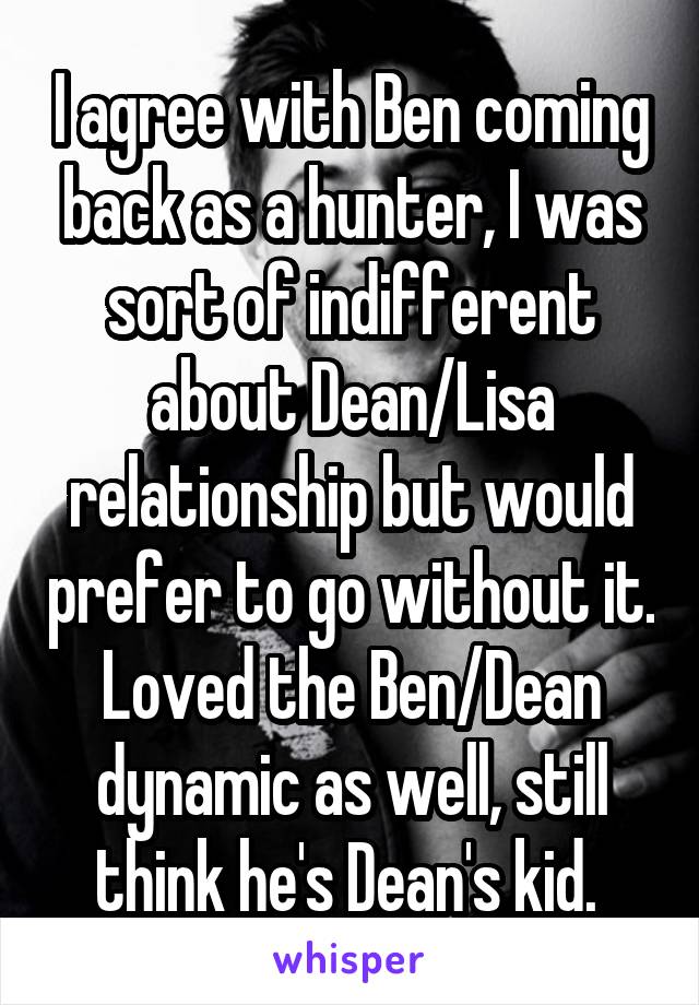 I agree with Ben coming back as a hunter, I was sort of indifferent about Dean/Lisa relationship but would prefer to go without it. Loved the Ben/Dean dynamic as well, still think he's Dean's kid. 