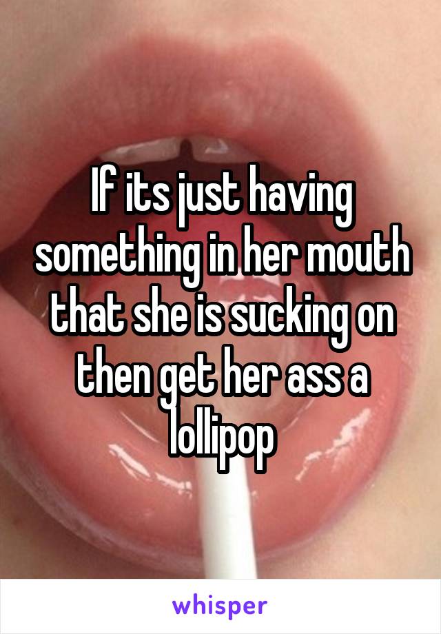 If its just having something in her mouth that she is sucking on then get her ass a lollipop