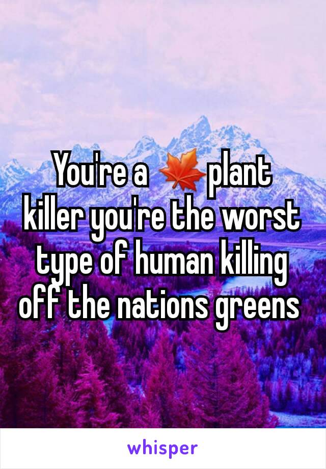 You're a 🍁plant killer you're the worst type of human killing off the nations greens 