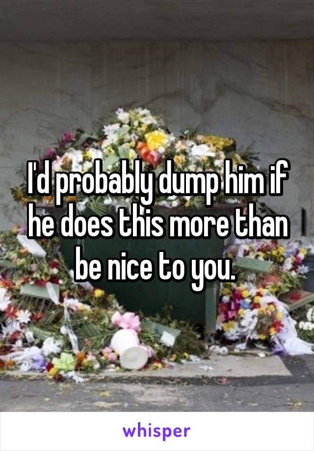 I'd probably dump him if he does this more than be nice to you. 