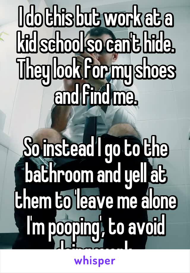 I do this but work at a kid school so can't hide. They look for my shoes and find me.

So instead I go to the bathroom and yell at them to 'leave me alone I'm pooping', to avoid doing work.