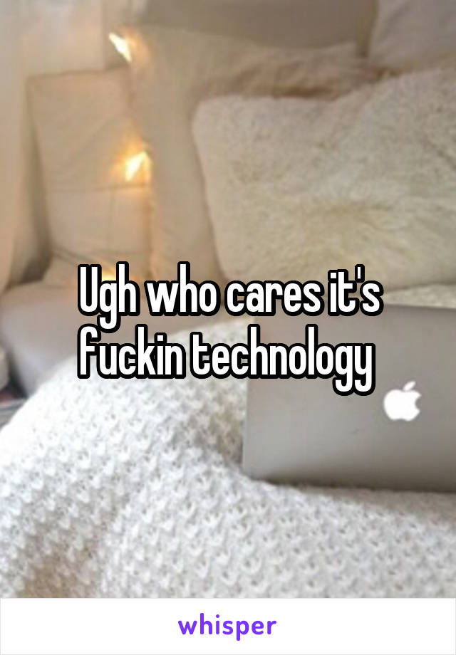 Ugh who cares it's fuckin technology 