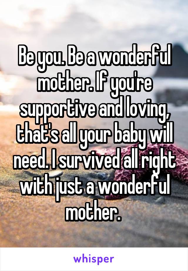 Be you. Be a wonderful mother. If you're supportive and loving, that's all your baby will need. I survived all right with just a wonderful mother. 