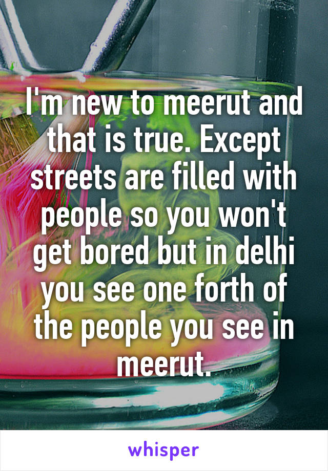 I'm new to meerut and that is true. Except streets are filled with people so you won't get bored but in delhi you see one forth of the people you see in meerut.