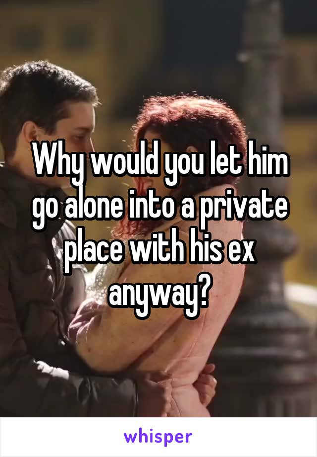 Why would you let him go alone into a private place with his ex anyway?