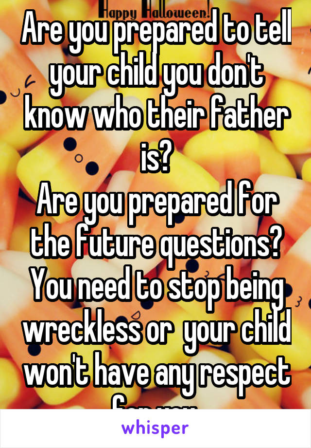 Are you prepared to tell your child you don't know who their father is?
Are you prepared for the future questions?
You need to stop being wreckless or  your child won't have any respect for you 