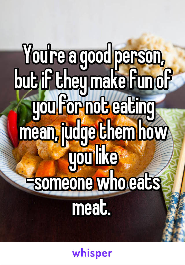 You're a good person, but if they make fun of you for not eating mean, judge them how you like
-someone who eats meat. 