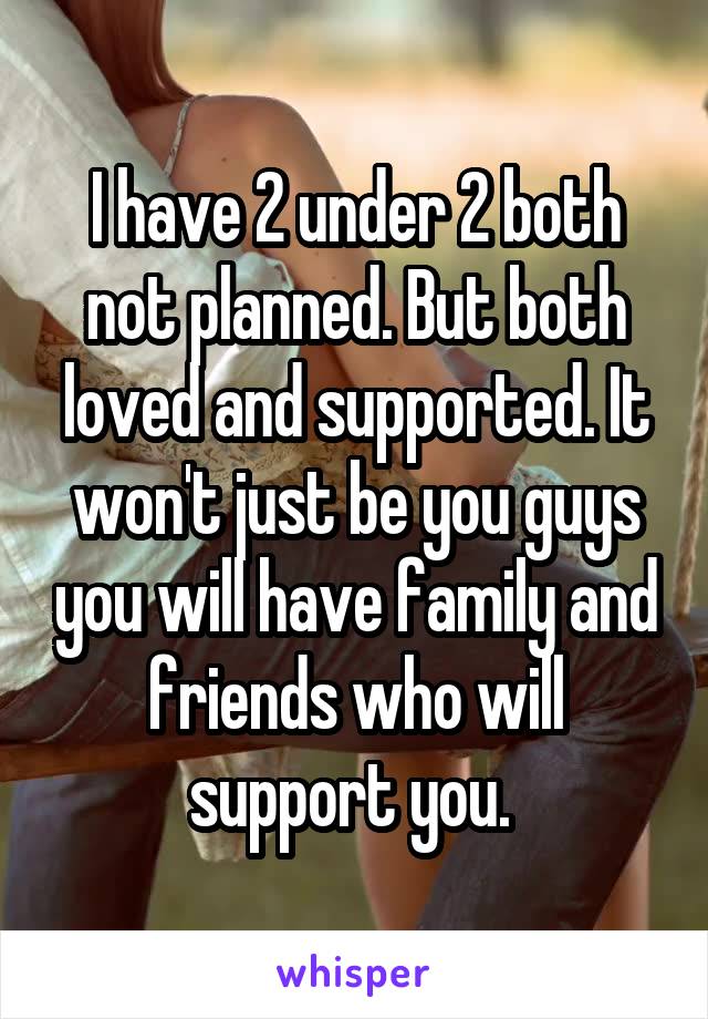 I have 2 under 2 both not planned. But both loved and supported. It won't just be you guys you will have family and friends who will support you. 