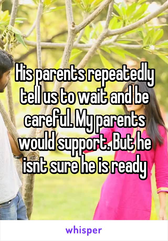 His parents repeatedly tell us to wait and be careful. My parents would support. But he isnt sure he is ready