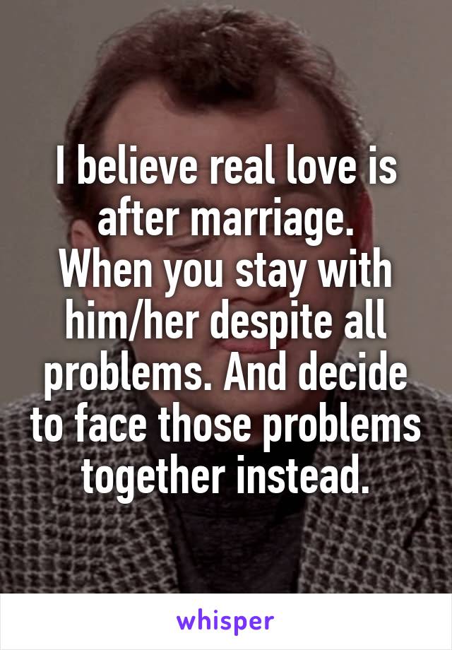 I believe real love is after marriage.
When you stay with him/her despite all problems. And decide to face those problems together instead.