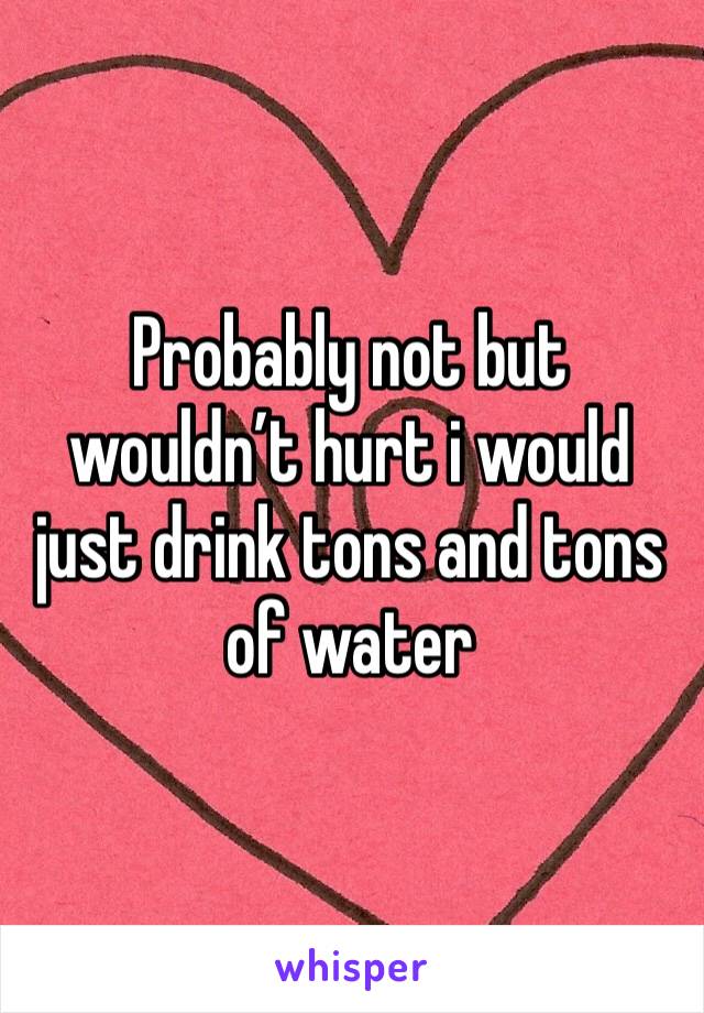 Probably not but wouldn’t hurt i would just drink tons and tons of water 