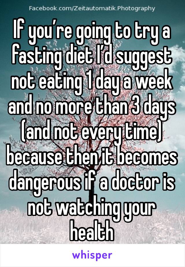 If you’re going to try a fasting diet I’d suggest not eating 1 day a week and no more than 3 days (and not every time) because then it becomes dangerous if a doctor is not watching your health 