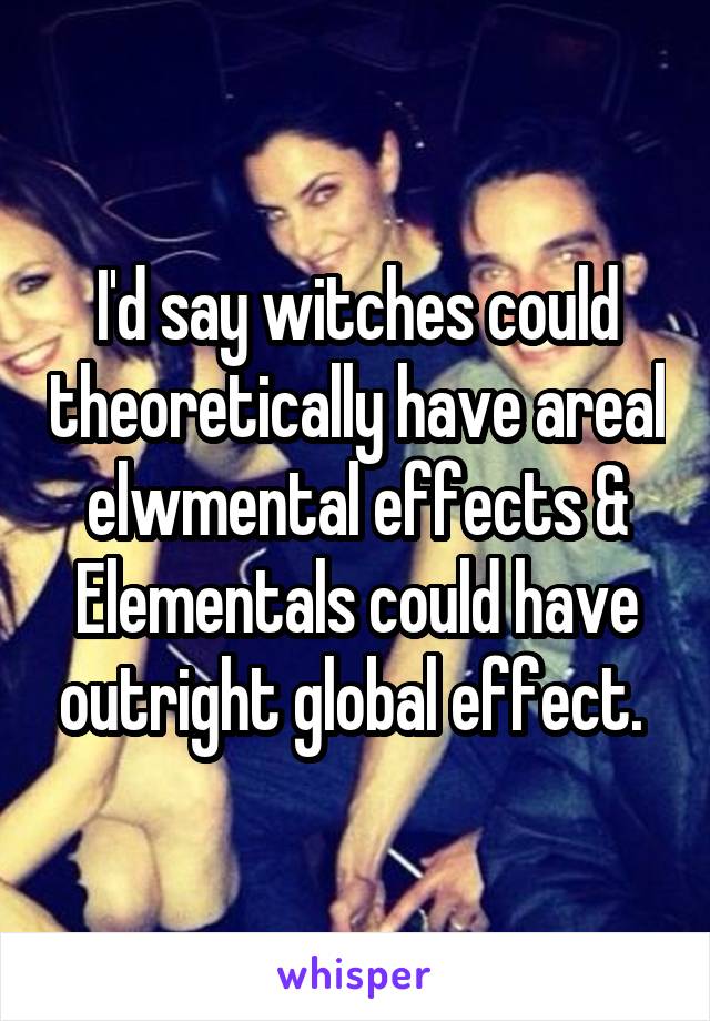 I'd say witches could theoretically have areal elwmental effects & Elementals could have outright global effect. 