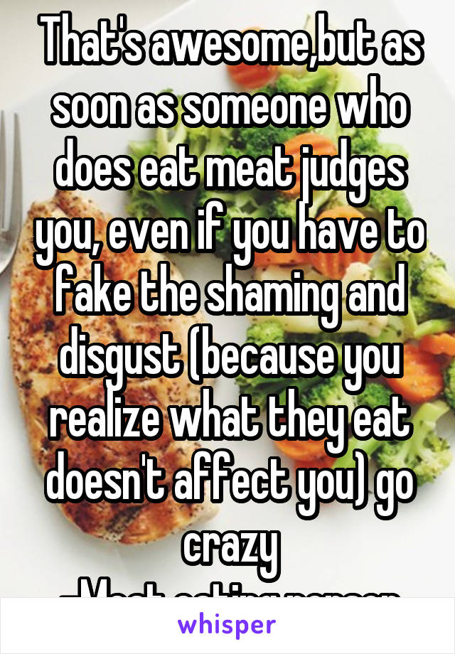 That's awesome,but as soon as someone who does eat meat judges you, even if you have to fake the shaming and disgust (because you realize what they eat doesn't affect you) go crazy
-Meat eating person