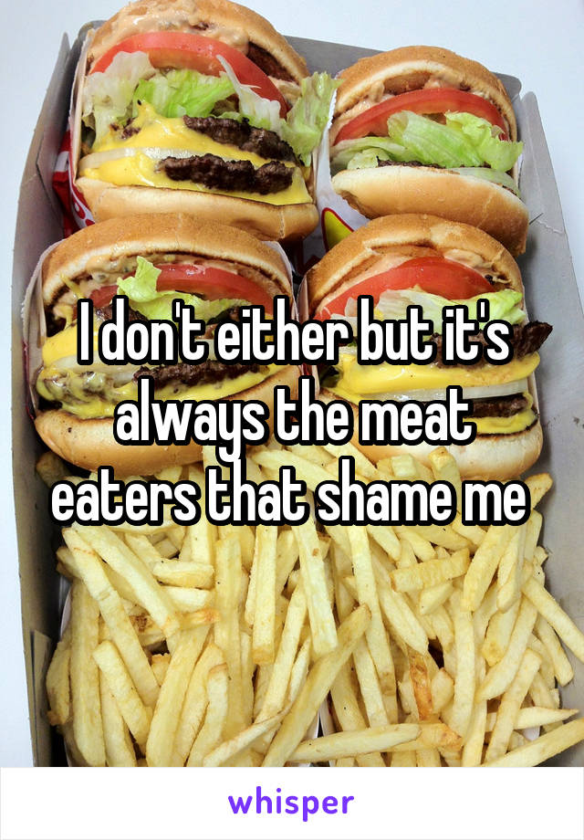 I don't either but it's always the meat eaters that shame me 