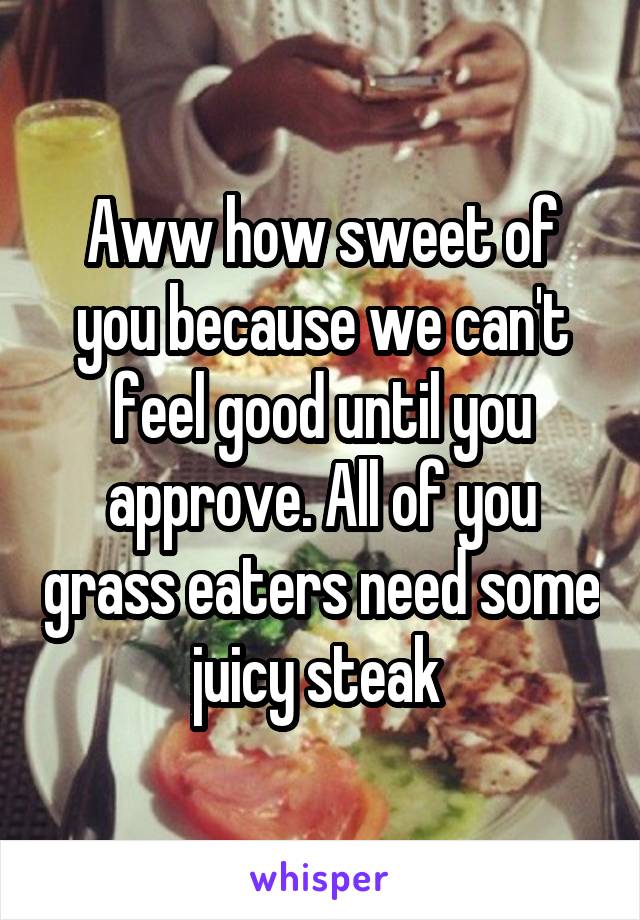 Aww how sweet of you because we can't feel good until you approve. All of you grass eaters need some juicy steak 