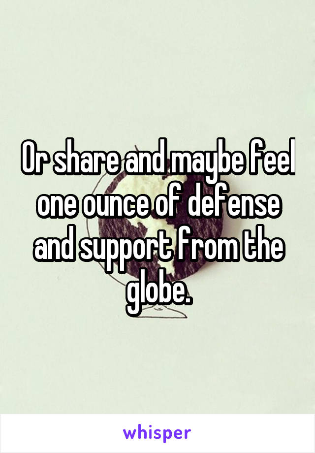 Or share and maybe feel one ounce of defense and support from the globe.