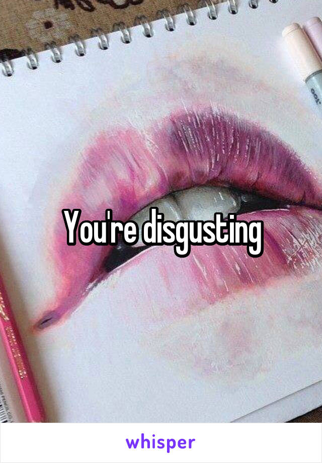 You're disgusting