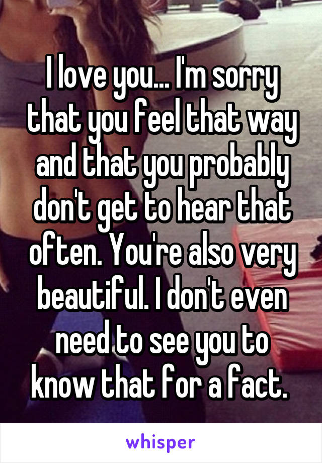 I love you... I'm sorry that you feel that way and that you probably don't get to hear that often. You're also very beautiful. I don't even need to see you to know that for a fact. 