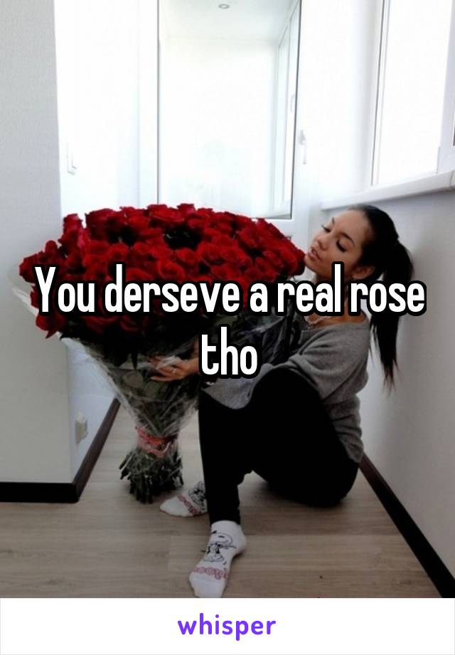 You derseve a real rose tho