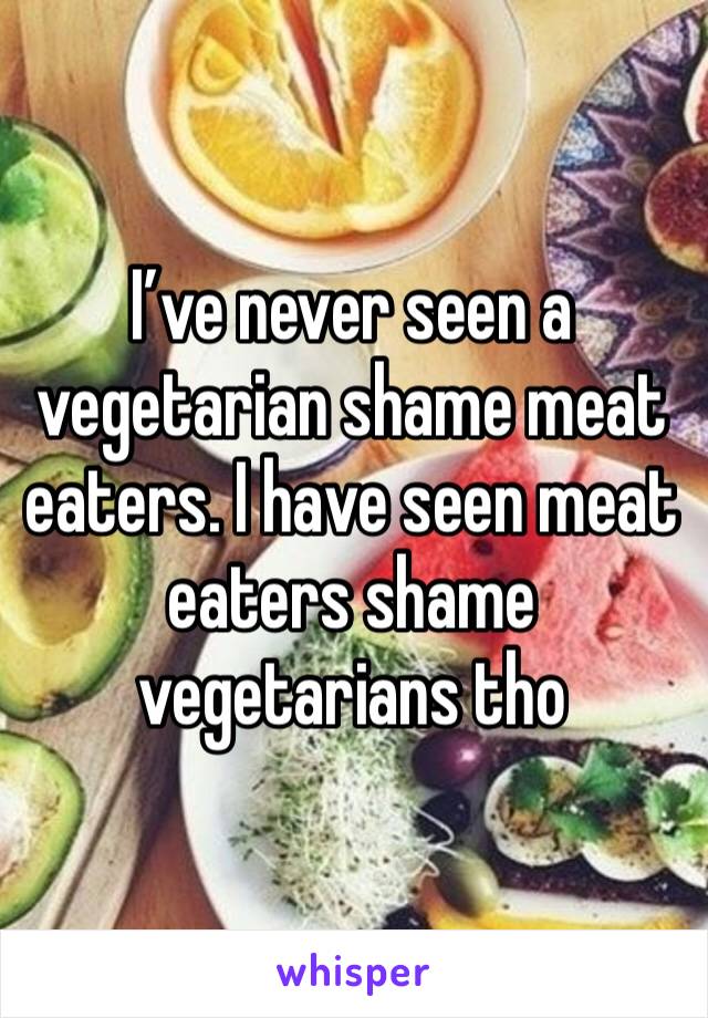 I’ve never seen a vegetarian shame meat eaters. I have seen meat eaters shame vegetarians tho