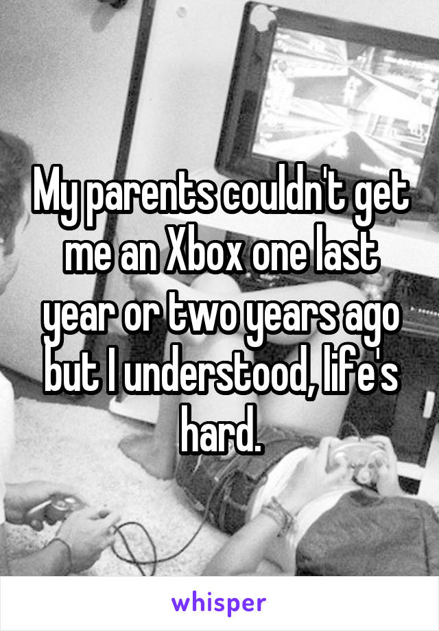 My parents couldn't get me an Xbox one last year or two years ago but I understood, life's hard.