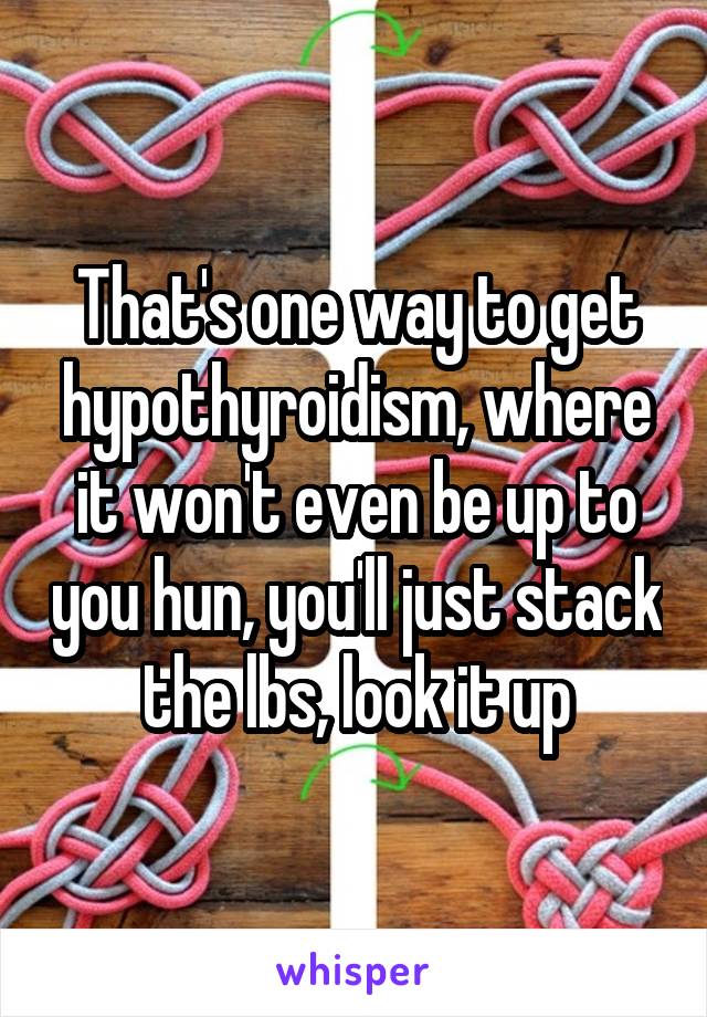 That's one way to get hypothyroidism, where it won't even be up to you hun, you'll just stack the lbs, look it up