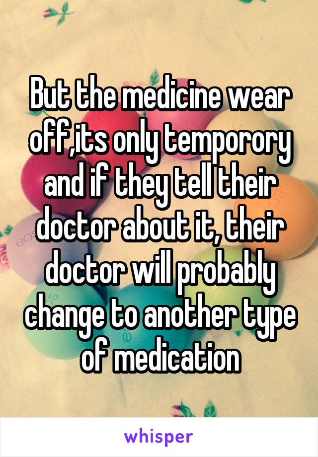 But the medicine wear off,its only temporory and if they tell their doctor about it, their doctor will probably change to another type of medication