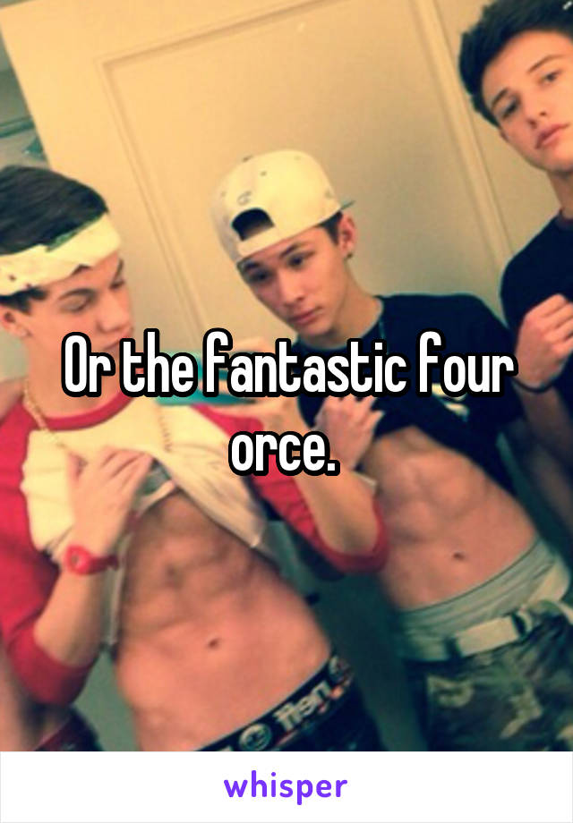 Or the fantastic four orce. 
