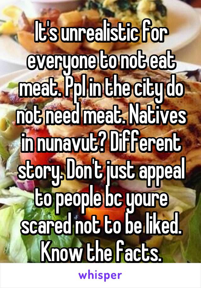 It's unrealistic for everyone to not eat meat. Ppl in the city do not need meat. Natives in nunavut? Different story. Don't just appeal to people bc youre scared not to be liked. Know the facts.