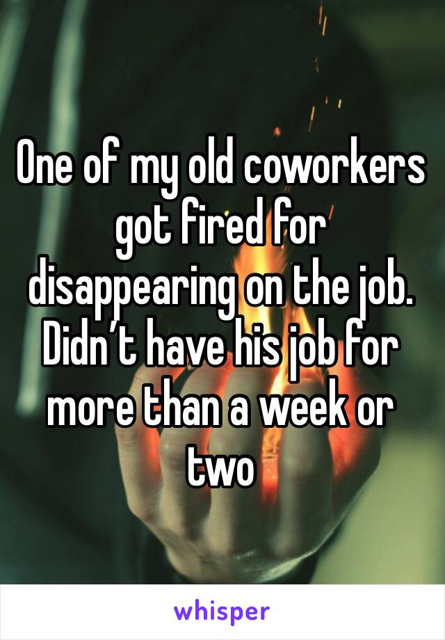 One of my old coworkers got fired for disappearing on the job. Didn’t have his job for more than a week or two
