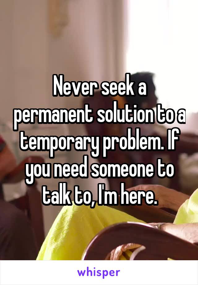 Never seek a permanent solution to a temporary problem. If you need someone to talk to, I'm here.