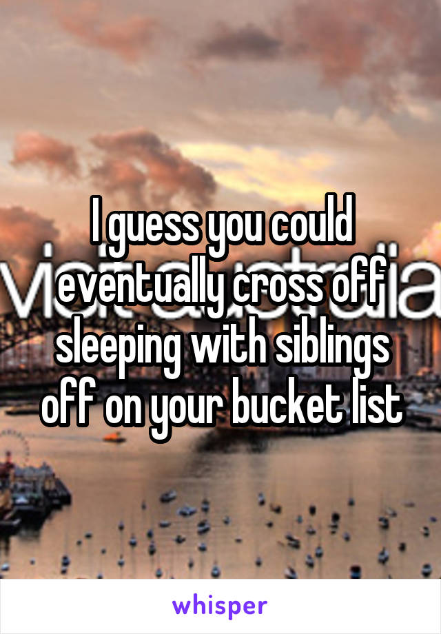 I guess you could eventually cross off sleeping with siblings off on your bucket list