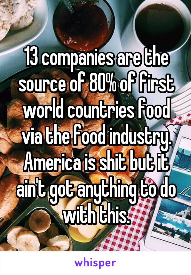 13 companies are the source of 80% of first world countries food via the food industry. America is shit but it ain't got anything to do with this.