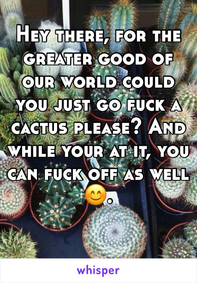 Hey there, for the greater good of our world could you just go fuck a cactus please? And while your at it, you can fuck off as well 😊.
