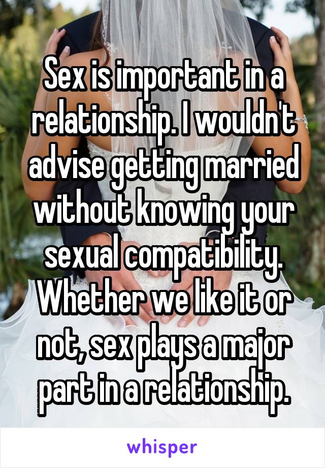 Sex is important in a relationship. I wouldn't advise getting married without knowing your sexual compatibility. Whether we like it or not, sex plays a major part in a relationship.