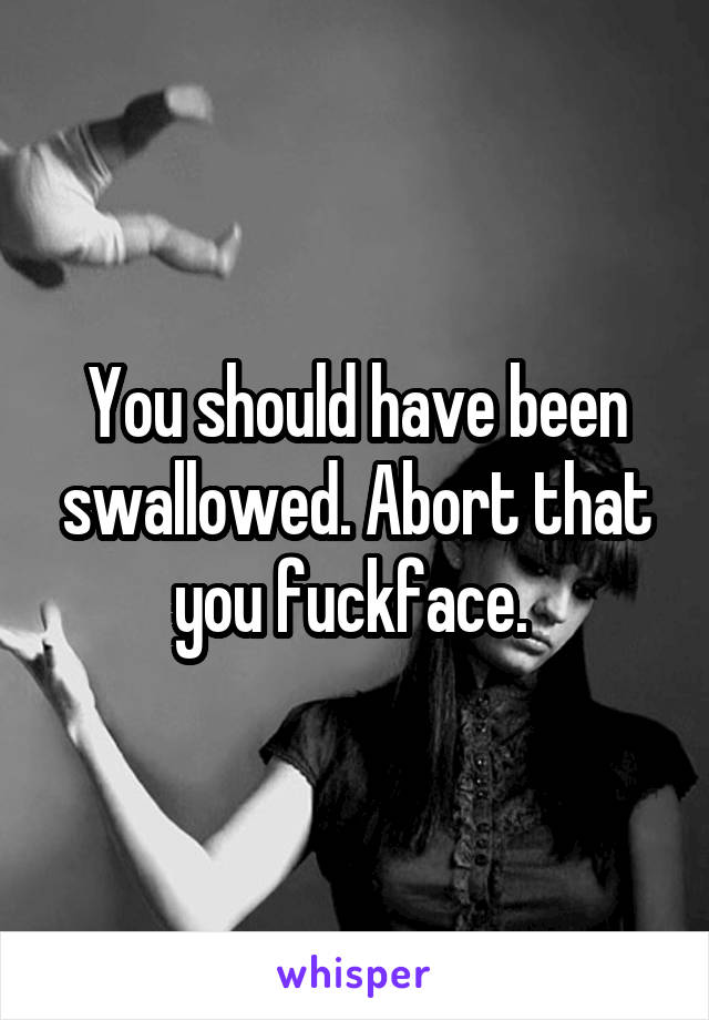 You should have been swallowed. Abort that you fuckface. 