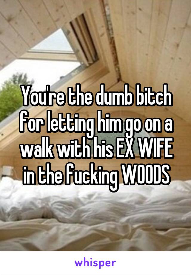 You're the dumb bitch for letting him go on a walk with his EX WIFE in the fucking WOODS