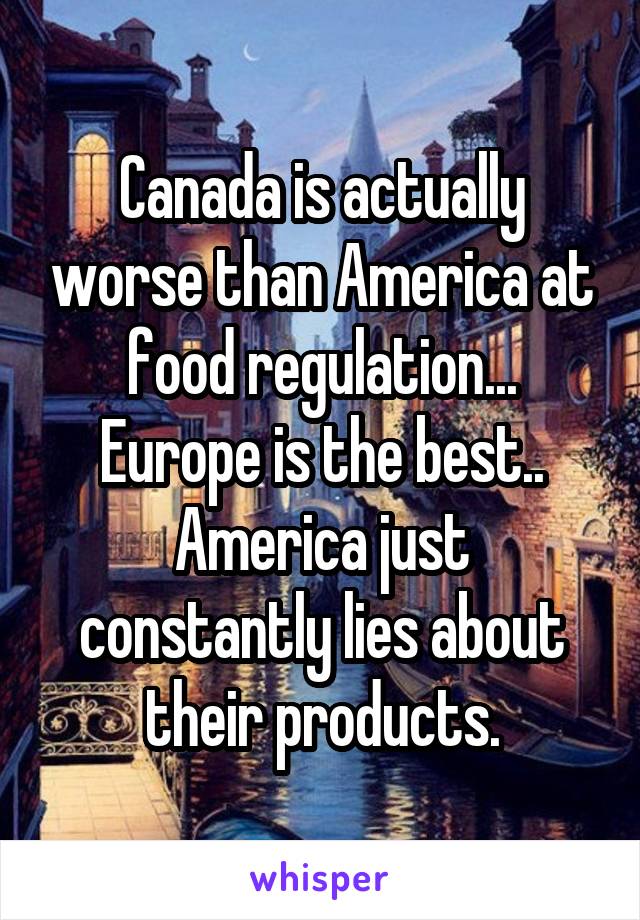 Canada is actually worse than America at food regulation... Europe is the best.. America just constantly lies about their products.