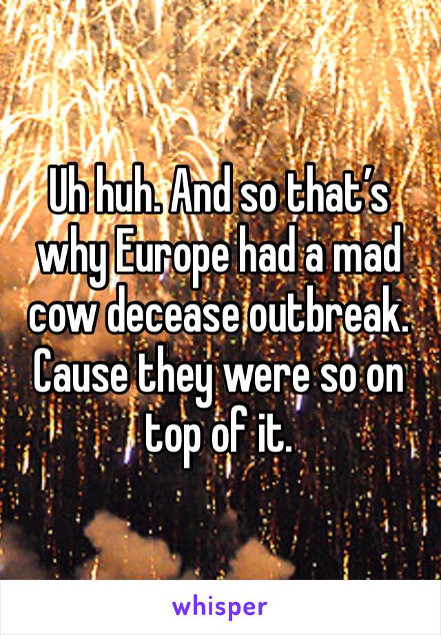 Uh huh. And so that’s why Europe had a mad cow decease outbreak. Cause they were so on top of it. 