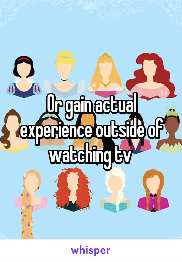 Or gain actual experience outside of watching tv 