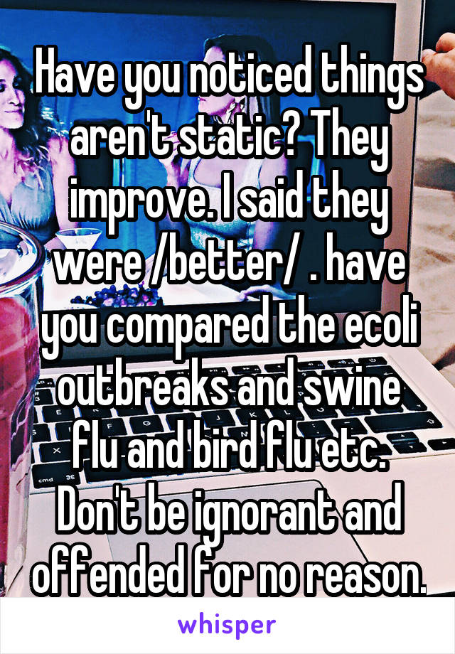 Have you noticed things aren't static? They improve. I said they were /better/ . have you compared the ecoli outbreaks and swine flu and bird flu etc. Don't be ignorant and offended for no reason.