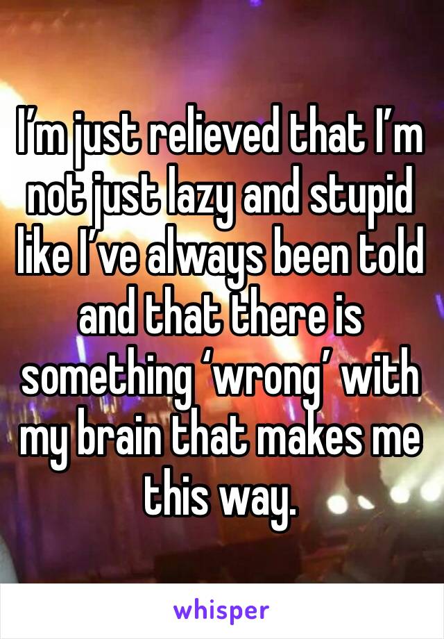 I’m just relieved that I’m not just lazy and stupid like I’ve always been told and that there is something ‘wrong’ with my brain that makes me this way.