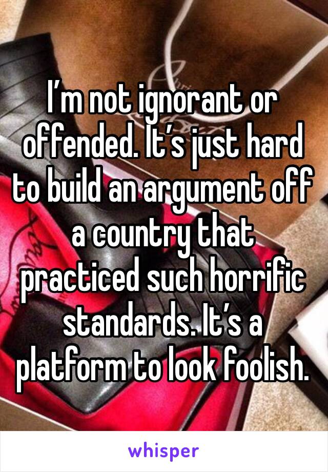 I’m not ignorant or offended. It’s just hard to build an argument off a country that practiced such horrific standards. It’s a platform to look foolish. 