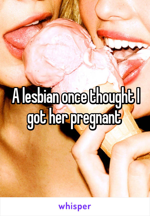 A lesbian once thought I got her pregnant 