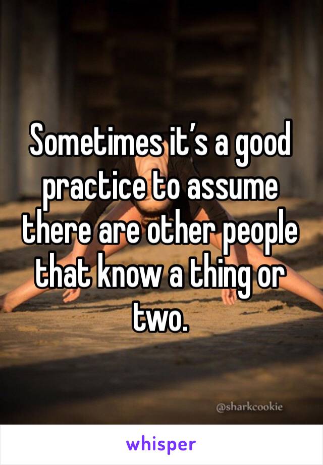 Sometimes it’s a good practice to assume there are other people that know a thing or two. 