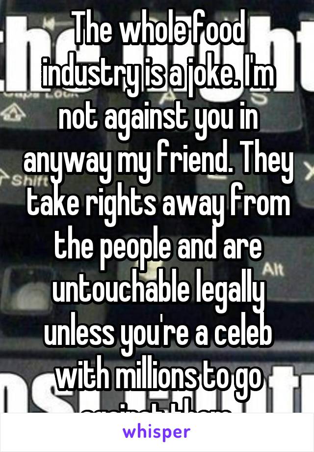 The whole food industry is a joke. I'm not against you in anyway my friend. They take rights away from the people and are untouchable legally unless you're a celeb with millions to go against them.