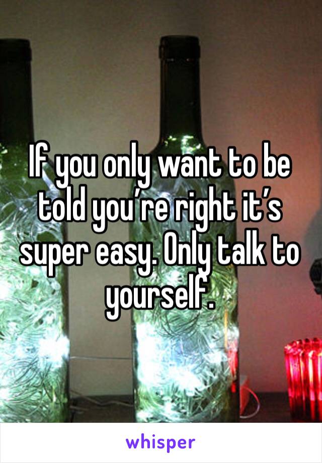 If you only want to be told you’re right it’s super easy. Only talk to yourself. 