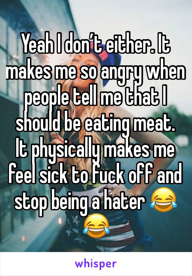 Yeah I don’t either. It makes me so angry when people tell me that I should be eating meat. 
It physically makes me feel sick to fuck off and stop being a hater 😂😂